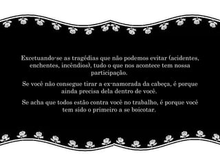 Excetuando-se as tragédias que não podemos evitar (acidentes, enchentes, incêndios), tudo o que nos acontece tem nossa participação.  Se você não consegue tirar a ex-namorada da cabeça, é porque ainda precisa dela dentro de você.  Se acha que todos estão contra você no trabalho, é porque você tem sido o primeiro a se boicotar.  