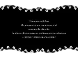 Não somos anjinhos.  Somos o que sempre sonhamos ser:  os donos da situação.  Infelizmente, um cargo de confiança que nem todos se sentem preparados para assumir.  