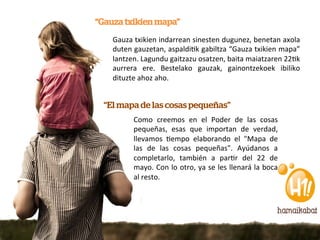 “Gauza txikien mapa”
    Gauza	
   txikien	
   indarrean	
   sinesten	
   dugunez,	
   benetan	
   axola	
  
    duten	
  gauzetan,	
  aspaldi5k	
  gabiltza	
  “Gauza	
  txikien	
  mapa”	
  
    lantzen.	
  Lagundu	
  gaitzazu	
  osatzen,	
  baita	
  maiatzaren	
  225k	
  
    aurrera	
   ere.	
   Bestelako	
   gauzak,	
   gainontzekoek	
   ibiliko	
  
    dituzte	
  ahoz	
  aho.	
  


  “El mapa de las cosas pequeñas”
             Como	
   creemos	
   en	
   el	
   Poder	
   de	
   las	
   cosas	
  
             pequeñas,	
   esas	
   que	
   importan	
   de	
   verdad,	
  
             llevamos	
   5empo	
   elaborando	
   el	
   "Mapa	
   de	
  
             las	
   de	
   las	
   cosas	
   pequeñas".	
   Ayúdanos	
   a	
  
             completarlo,	
   también	
   a	
   par5r	
   del	
   22	
   de	
  
             mayo.	
  Con	
  lo	
  otro,	
  ya	
  se	
  les	
  llenará	
  la	
  boca	
  
             al	
  resto.	
  
 