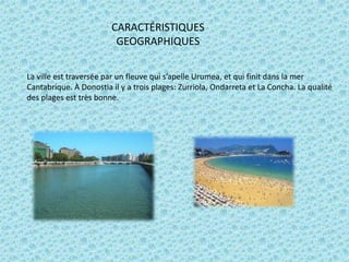 CARACTÉRISTIQUES
GEOGRAPHIQUES
La ville est traversée par un fleuve qui s’apelle Urumea, et qui finit dans la mer
Cantabrique. À Donostia il y a trois plages: Zurriola, Ondarreta et La Concha. La qualité
des plages est très bonne.

 