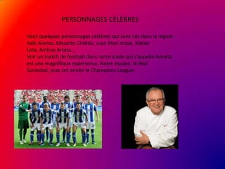 PERSONNAGES CÉLÈBRES
Voici quelques personnages célèbres qui sont nés dans la région :
Xabi Alonso, Eduardo Chillida, Juan Mari Arzak, Xabier
Lete, Ainhoa Arteta…
Voir un match de football dans notre stade qui s’appelle Anoeta
est une magnifique expérience. Notre équipe, la Real
Sociedad, joue cet année la Champions League.

 