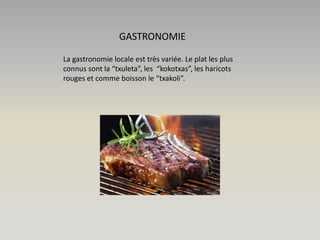 GASTRONOMIE
La gastronomie locale est très variée. Le plat les plus
connus sont la “txuleta”, les “kokotxas”, les haricots
rouges et comme boisson le “txakoli”.

 