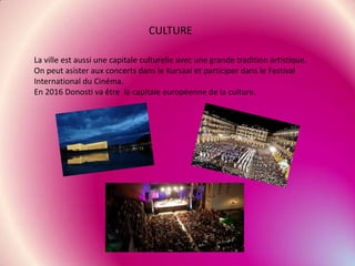 CULTURE
La ville est aussi une capitale culturelle avec une grande tradition artistique.
On peut asister aux concerts dans le Kursaal et participer dans le Festival
International du Cinéma.
En 2016 Donosti va être la capitale européenne de la culture.

 