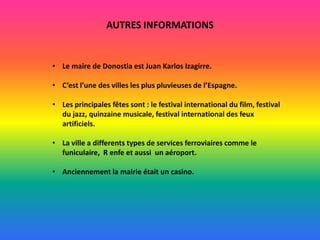 AUTRES INFORMATIONS

• Le maire de Donostia est Juan Karlos Izagirre.
• C’est l’une des villes les plus pluvieuses de l’Espagne.
• Les principales fêtes sont : le festival international du film, festival
du jazz, quinzaine musicale, festival international des feux
artificiels.
• La ville a differents types de services ferroviaires comme le
funiculaire, R enfe et aussi un aéroport.
• Anciennement la mairie était un casino.

 