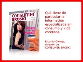 Qué tiene de particular la información especializada en consumo y vida cotidiana Ricardo Oleaga,  director de  CONSUMER EROSKI 