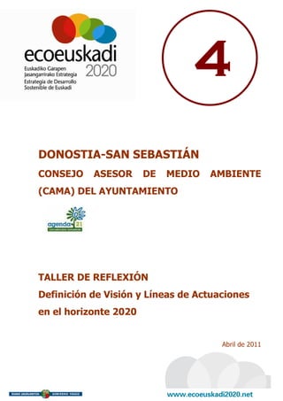 4
DONOSTIA-SAN SEBASTIÁN
CONSEJO    ASESOR      DE   MEDIO   AMBIENTE
(CAMA) DEL AYUNTAMIENTO




TALLER DE REFLEXIÓN
Definición de Visión y Líneas de Actuaciones
en el horizonte 2020


                                      Abril de 2011
 