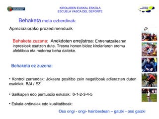 KIROLAREN EUSKAL ESKOLA ESCUELA VASCA DEL DEPORTE Behaketa  mota ezberdinak: Behaketa zuzena:  Anekdoten errejistroa:  E ntrenatzailearen  inpresioek osatzen dute. Tresna honen bidez kirolariaren eremu afektiboa eta motorea beha daiteke. Behaketa ez zuzena:   Kontrol zerrendak: Jokaera positibo zein negatiboak adierazten duten esaldiak. BAI / EZ Sailkapen edo puntuazio eskalak: 0-1-2-3-4-5 Eskala ordinalak edo kualitatiboak: Apreziaziorako prozedimenduak Oso ongi - ongi- hainbestean – gaizki - oso gaizki 