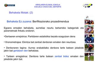 KIROLAREN EUSKAL ESKOLA ESCUELA VASCA DEL DEPORTE Behaketa Motak: (2) Behaketa Ez zuzena:  Berifikaziorako prozedimendua  Egoera errealen behaketa, aurretiaz neurtu beharreko kategoriak eta parametroak finkatu ondoren. Gertaeren errejistroa: Partidaren estatistika bezala ezagutzen dena Kronometrajea: Ekintza bat zenbat denboran ematen den neurtzea. Denboraren lagina: Aurrez erabakitako denbora tarte batean jokabide jakin bat  gertatzen den  behatzea. Tarteen erregistroa: Denbora tarte batean  zenbat bidez  ematen den jokabide jakin bat. 