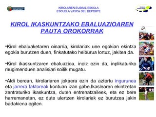 KIROL IKASKUNTZAKO EBALUAZIOAREN PAUTA OROKORRAK KIROLAREN EUSKAL ESKOLA ESCUELA VASCA DEL DEPORTE Kirol ebaluaketaren oinarria, kirolariak une egokian ekintza egokia burutzen duen, finkatutako helburua lortuz, jakitea da. Kirol ikaskuntzaren ebaluazioa, inoiz ezin da, inplikaturiko mugimenduen analisiari soilik mugatu.  Aldi berean, kirolariaren jokaera ezin da aztertu  ingurunea  eta  jarrera faktoreak  kontuan izan gabe.Ikaslearen ekintzetan zentraturiko ikaskuntza, duten entrenatzaileek, eta ez bere harremanetan, ez dute ulertzen kirolariak ez burutzea jakin badakiena egiten.  