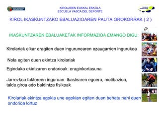 KIROLAREN EUSKAL ESKOLA ESCUELA VASCA DEL DEPORTE Kirolariak ekintza egokia une egokian egiten duen behatu nahi duen ondorioa lortuz KIROL IKASKUNTZAKO EBALUAZIOAREN PAUTA OROKORRAK  ( 2 ) IKASKUNTZAREN EBALUAKETAK INFORMAZIOA EMANGO DIGU: Kirolariak elkar eragiten duen ingurunearen ezaugarrien ingurukoa Egindako ekintzaren ondorioak: eraginkortasuna Nola egiten duen ekintza kirolariak Jarrezkoa faktoreen inguruan: Ikaslearen egoera, motibazioa, talde giroa edo baldintza fisikoak 