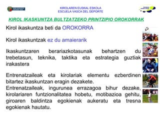 KIROL IKASKUNTZA BULTZATZEKO PRINTZIPIO OROKORRAK KIROLAREN EUSKAL ESKOLA ESCUELA VASCA DEL DEPORTE Kirol ikaskuntza beti da  OROKORRA Kirol ikaskuntzak  ez du amaierarik Ikaskuntzaren berariazkotasunak behartzen du trebetasun, teknika, taktika eta estrategia guztiak irakastera Entrenatzaileak eta kirolariak elementu ezberdinen bitartez ikaskuntzan eragin dezakete.  Entrenatzaileak, ingurunea errazagoa bihur dezake, kirolariaren funtzionalitatea hobetu, motibazioa gehitu, giroaren baldintza egokienak aukeratu eta tresna egokienak hautatu. 