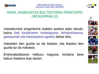 Irakaskuntza eraginkorra izateko aukera asko daude, baina  beti kirolariaren trebetasuna, lehiakortasuna, gaitasunak eta interesetara egokitu  behar dira.  Irakasten den guztia ez da ikasten, eta ikasten den guztia ez da irakatsia. Entrenatzailearen helburu nagusia, kirolaria bere kabuz ikastera ikas dezan. KIROLAREN EUSKAL ESKOLA ESCUELA VASCA DEL DEPORTE KIROL IKASKUNTZA BULTZATZEKO PRINTZIPIO OROKORRAK (2) 