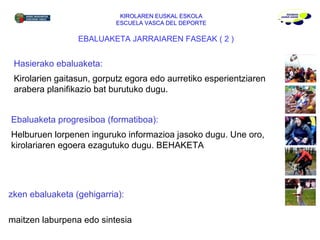KIROLAREN EUSKAL ESKOLA ESCUELA VASCA DEL DEPORTE Azken ebaluaketa (gehigarria):  Emaitzen laburpena edo sintesia EBALUAKETA JARRAIAREN FASEAK ( 2 ) Hasierako ebaluaketa:  Kirolarien gaitasun, gorputz egora edo aurretiko esperientziaren arabera planifikazio bat burutuko dugu. Ebaluaketa progresiboa (formatiboa):  Helburuen lorpenen inguruko informazioa jasoko dugu. Une oro, kirolariaren egoera ezagutuko dugu. BEHAKETA 