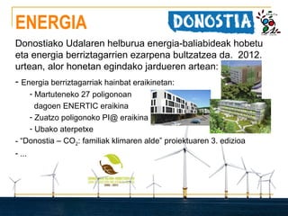 ENERGIA
Donostiako Udalaren helburua energia-baliabideak hobetu
eta energia berriztagarrien ezarpena bultzatzea da. 2012.
urtean, alor honetan egindako jardueren artean:
- Energia berriztagarriak hainbat eraikinetan:
- Martuteneko 27 poligonoan
dagoen ENERTIC eraikina
- Zuatzo poligonoko PI@ eraikina
- Ubako aterpetxe
- “Donostia – CO2: familiak klimaren alde” proiektuaren 3. edizioa
- ...

 