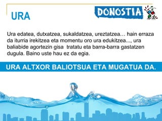 URA
Ura edatea, dutxatzea, sukaldatzea, ureztatzea… hain erraza
da iturria irekitzea eta momentu oro ura edukitzea..., ura
baliabide agortezin gisa tratatu eta barra-barra gastatzen
dugula. Baino uste hau ez da egia.

URA ALTXOR BALIOTSUA ETA MUGATUA DA.

 