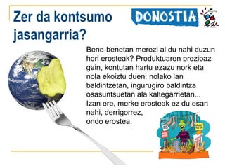 Zer da kontsumo
jasangarria?
Bene-benetan merezi al du nahi duzun
hori erosteak? Produktuaren prezioaz
gain, kontutan hartu ezazu nork eta
nola ekoiztu duen: nolako lan
baldintzetan, ingurugiro baldintza
osasuntsuetan ala kaltegarrietan...
Izan ere, merke erosteak ez du esan
nahi, derrigorrez,
ondo erostea.

 