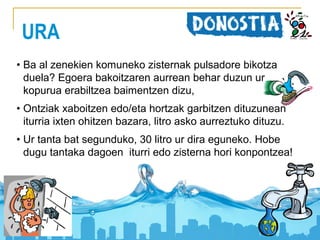 URA
• Ba al zenekien komuneko zisternak pulsadore bikotza
duela? Egoera bakoitzaren aurrean behar duzun ur
kopurua erabiltzea baimentzen dizu,
• Ontziak xaboitzen edo/eta hortzak garbitzen dituzunean
iturria ixten ohitzen bazara, litro asko aurreztuko dituzu.
• Ur tanta bat segunduko, 30 litro ur dira eguneko. Hobe
dugu tantaka dagoen iturri edo zisterna hori konpontzea!

 