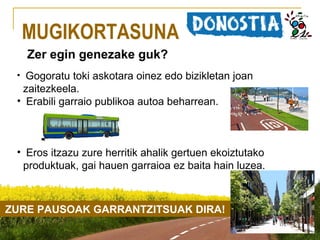 MUGIKORTASUNA
Zer egin genezake guk?
Gogoratu toki askotara oinez edo bizikletan joan
zaitezkeela.
• Erabili garraio publikoa autoa beharrean.
•

• Eros itzazu zure herritik ahalik gertuen ekoiztutako
produktuak, gai hauen garraioa ez baita hain luzea.

ZURE PAUSOAK GARRANTZITSUAK DIRA!

 