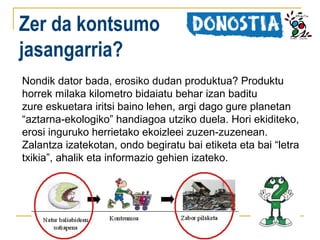 Zer da kontsumo
jasangarria?
Nondik dator bada, erosiko dudan produktua? Produktu
horrek milaka kilometro bidaiatu behar izan baditu
zure eskuetara iritsi baino lehen, argi dago gure planetan
“aztarna-ekologiko” handiagoa utziko duela. Hori ekiditeko,
erosi inguruko herrietako ekoizleei zuzen-zuzenean.
Zalantza izatekotan, ondo begiratu bai etiketa eta bai “letra
txikia”, ahalik eta informazio gehien izateko.

 
