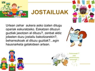 JOSTAILUAK
Urtean zehar aukera asko izaten ditugu
opariak eskuratzeko. Eskatzen dituzun
guztiak jasotzen al dituzu?, zenbat aldiz
jolasten duzu jostailu bakoitzarekin?,
beharrezkoak al dituzu guztiak?...egin
hausnarketa gelakideen artean.

 