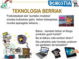 TEKNOLOGIA BERRIAK
Publizidadeak beti “puntako modeloa”
erostea bultzatzen gaitu. Azken bideojolasa,
musika aparagailu txikiena…
Baina…benetan behar al ditugu
produktu guzti horiek?
Ba al dakizu nola sortzen diren?
Eta zaharkitu edo hondatu ondoren
zer gertatzen da beraiekin?

 