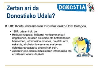 Zertan ari da
Donostiako Udala?
KIUB: Kontsumitzailearen Informaziorako Udal Bulegoa.
• 1987. urtean ireki zen
• Helburu nagusia: hiritarrei kontsumo arloari
dagokionez, dituzten eskubide eta betebeharren
berri eman, informazioa emanez, prestakuntza
eskainiz, aholkularitza emanez eta beren
defentsa gauzatzeko ahaleginak egin.
• Azken finean, kontsumitzailearen informazioa eta
erreklamazioen kudeaketa

 