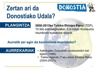 Zertan ari da
Donostiako Udala?
PLANGINTZA

2008-2013ko Tokiko Ekintza Plana (TEP),
10 ildo estrategikoekin. 5.a Hirian Kontsumo
iraunkorra sustatzea delarik.

Aurretik zer egin da kontsumoa murrizteko?

AURREKARIAK

• Aalborgeko Gutunaren sinadurarekin bat
egiten (1998)
• Tokiko Agenda 21eko lehen Ekintza Plana
(2004-2007)).

 