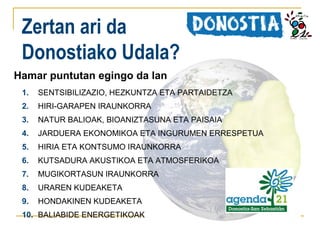 Zertan ari da
Donostiako Udala?
Hamar puntutan egingo da lan
1.

SENTSIBILIZAZIO, HEZKUNTZA ETA PARTAIDETZA

2.

HIRI-GARAPEN IRAUNKORRA

3.

NATUR BALIOAK, BIOANIZTASUNA ETA PAISAIA

4.

JARDUERA EKONOMIKOA ETA INGURUMEN ERRESPETUA

5.

HIRIA ETA KONTSUMO IRAUNKORRA

6.

KUTSADURA AKUSTIKOA ETA ATMOSFERIKOA

7.

MUGIKORTASUN IRAUNKORRA

8.

URAREN KUDEAKETA

9.

HONDAKINEN KUDEAKETA

10. BALIABIDE ENERGETIKOAK

 