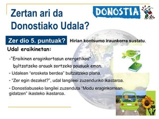 Zertan ari da
Donostiako Udala?
Zer dio 5. puntuak?

Hirian kontsumo iraunkorra sustatu.

Udal eraikinetan:
-“Eraikinen eraginkortasun energetikoa”
bultzatzeko arauak sortzeko pausuak eman.
-.
- Udalean “erosketa berdea” bultzatzeko plana.
- “Zer egin dezaket?”, udal langileei zuzenduriko ikastaroa.
- Donostiabuseko langilei zuzenduta “Modu eraginkorrean
gidatzen” ikasteko ikastaroa.

 