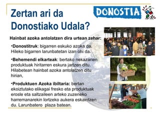 Zertan ari da
Donostiako Udala?
Hainbat azoka antolatzen dira urtean zehar:
•Donostitruk: bigarren eskuko azoka da.
Hileko bigarren larunbatetan izan ohi da.
•Behemendi elkarteak: bertako nekazarien
produktuak hiritarren eskura jartzen ditu.
Hilabetean hainbat azoka antolatzen ditu
hirian,
•Produktuen Azoka ibiltaria: bertan
ekoiztutako elikagai fresko eta produktuak
erosle eta saltzaileen arteko zuzeneko
harremanarekin lortzeko aukera eskaintzen
du. Larunbatero plaza batean.

 