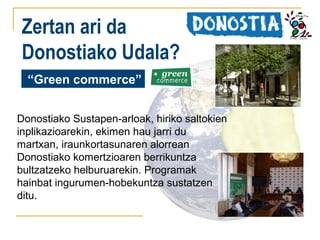 Zertan ari da
Donostiako Udala?
“Green commerce”
Donostiako Sustapen-arloak, hiriko saltokien
inplikazioarekin, ekimen hau jarri du
martxan, iraunkortasunaren alorrean
Donostiako komertzioaren berrikuntza
bultzatzeko helburuarekin. Programak
hainbat ingurumen-hobekuntza sustatzen
ditu.

 