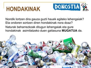HONDAKINAK
Nondik lortzen dira gauza guzti hauek egiteko lehengaiak?
Eta ondoren sortzen diren hondakinak nora doaz?
Naturak beharrezkoak ditugun lehengaiak eta gure
hondakinak asimilatzeko duen gaitasuna MUGATUA da.

 
