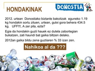 HONDAKINAK
2012. urtean Donostiako biztanle bakoitzak eguneko 1.19
kg hondakin sortu zituen, urtean, gutxi gora behera 434.5
kg. UFF!!!, A zer pila, ezta?
Egia da hondakin guzti hauek ez dutela zabortegian
bukatzen, zati haundi bat gaika biltzen delako.
2012an gaika bildu zena guztiaren % 33 izan zen.

Nahikoa al da ???

 