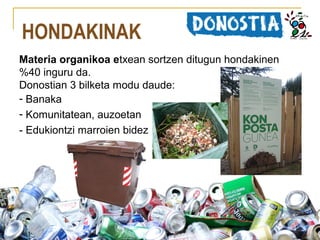 HONDAKINAK
Materia organikoa etxean sortzen ditugun hondakinen
%40 inguru da.
Donostian 3 bilketa modu daude:
- Banaka
- Komunitatean, auzoetan
- Edukiontzi marroien bidez

 