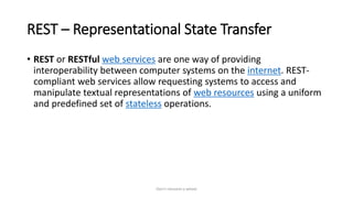REST – Representational State Transfer
• REST or RESTful web services are one way of providing
interoperability between computer systems on the internet. REST-
compliant web services allow requesting systems to access and
manipulate textual representations of web resources using a uniform
and predefined set of stateless operations.
Don't reinvent a wheel
 