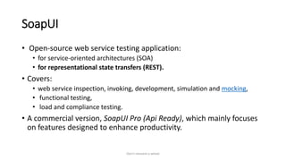 SoapUI
• Open-source web service testing application:
• for service-oriented architectures (SOA)
• for representational state transfers (REST).
• Covers:
• web service inspection, invoking, development, simulation and mocking,
• functional testing,
• load and compliance testing.
• A commercial version, SoapUI Pro (Api Ready), which mainly focuses
on features designed to enhance productivity.
Don't reinvent a wheel
 