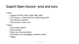 SoapUI Open Source– pros and cons
• Pros
• support HTTP(S), REST, SOAP, JDBC, AMF
• IDE -Groovy -> command line, visible SoapUI API
• User forums, tradition
• Easy to learn, easy to use
• Cons
• Team work support
• No recording
• Weak user documentation
• Test history, test debugging, compare results
• Buggy
Don't reinvent a wheel
 