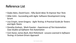 Reference List
• Gojko Adzic, David Evans - Fifty Quick Ideas To Improve Your Tests
• Mike Cohn - Succeeding with Agile: Software Development Using
Scrum
• Lisa Crispin, Janet Gregory - Agile Testing: A Practical Guide for Testers
and Agile Teams
• Dorothy Graham, Mark Fewster - Experiences of Test Automation:
Case Studies of Software Test Automation
• Cem Kaner, James Bach, Bret Pettichord - Lessons Learned in Software
Testing: A Context-Driven Approach
Don't reinvent a wheel
 