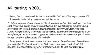 API testing in 2001
• Kaner, Bach, Pettichord: Lessons Learned in Software Testing – Lesson 132:
Automate tests using programming interfaces
“…When we look at many product testing effort we’ve observed, we conclude
that there is a strong correlation between the availability of programming
interfaces for testing and the development of powerful automated test
suites. Programming interfaces include APIs, command-line interfaces, COM
interfaces, HTTP and more. …If you’re serious about automation, you’ll learn
or get someone who knows this to help..
…Focus your attention on where automation can help the most. Sometimes,
you can effectively automate the GUI; other times you can’t. Don’t let
people’s preconceptions of what automation has to look like limit you.”
Don't reinvent a wheel
 