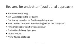 Reasons for antipattern(traditional approach)
• Automate everything!
• Just QA is responsible for quality
• Few testing rounds – no Continuous Integration
• WHAT TO TEST(Business Functionality)=HOW TO TEST (GUI)?
• “This small hotfix won’t break anything”
• Production delivery 1 per year
• DIDN’T FAIL YET
• Trying to find a lot bugs
Don't reinvent a wheel
 
