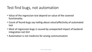 Test find bugs, not automation
• Value of the regression test depend on value of the covered
functionality
• Count of found bugs say nothig about valueeffectivity of automated
test
• Most of regression bugs is caused by unexpected impact of backend
integration not GUI
• Automation is not medicine for wrong communication
Don't reinvent a wheel
 