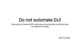 Do not automate GUI
Reinvention of wheel (HTTP performance testing) like an effective tool
for regression testing
Atila Inovecký
 