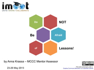 NOTDo
Be Afraid
Lessons!of
by Anna Krassa – MCCC Mentor Assessor
23-26 May 2013
This work is licensed under a
Creative Commons Attribution 3.0 Unported License.
 