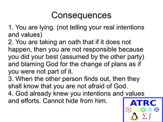 Consequences
1. You are lying. (not telling your real intentions
and values)
2. You are taking an oath that if it does not
happen, then you are not responsible because
you did your best (assumed by the other party)
and blaming God for the change of plans as if
you were not part of it.
3. When the other person finds out, then they
shall know that you are not afraid of God.
4. God already knew you intentions and values
and efforts. Cannot hide from him.

 