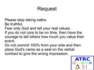 Request
Please stop taking oaths.
Be truthful.
Fear only God and tell your real values.
If you do not care to be on time, then have the
courage to tell others how much you value their
event.
Do not commit 100% from your side and then
place God's name as a seal on the verbal
contract to give the wrong impression.

 