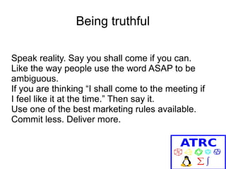 Being truthful
Speak reality. Say you shall come if you can.
Like the way people use the word ASAP to be
ambiguous.
If you are thinking “I shall come to the meeting if
I feel like it at the time.” Then say it.
Use one of the best marketing rules available.
Commit less. Deliver more.

 
