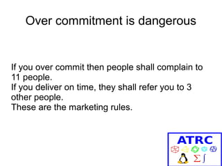 Over commitment is dangerous

If you over commit then people shall complain to
11 people.
If you deliver on time, they shall refer you to 3
other people.
These are the marketing rules.

 