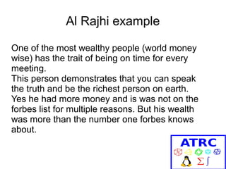 Al Rajhi example
One of the most wealthy people (world money
wise) has the trait of being on time for every
meeting.
This person demonstrates that you can speak
the truth and be the richest person on earth.
Yes he had more money and is was not on the
forbes list for multiple reasons. But his wealth
was more than the number one forbes knows
about.

 