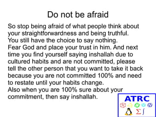 Do not be afraid
So stop being afraid of what people think about
your straightforwardness and being truthful.
You still have the choice to say nothing.
Fear God and place your trust in him. And next
time you find yourself saying inshallah due to
cultured habits and are not committed, please
tell the other person that you want to take it back
because you are not committed 100% and need
to restate until your habits change.
Also when you are 100% sure about your
commitment, then say inshallah.

 