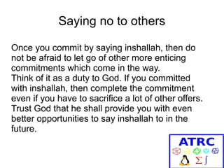 Saying no to others
Once you commit by saying inshallah, then do
not be afraid to let go of other more enticing
commitments which come in the way.
Think of it as a duty to God. If you committed
with inshallah, then complete the commitment
even if you have to sacrifice a lot of other offers.
Trust God that he shall provide you with even
better opportunities to say inshallah to in the
future.

 